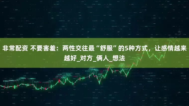 非常配资 不要害羞：两性交往最“舒服”的5种方式，让感情越来越好_对方_俩人_想法