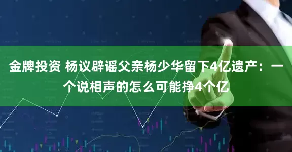 金牌投资 杨议辟谣父亲杨少华留下4亿遗产：一个说相声的怎么可能挣4个亿
