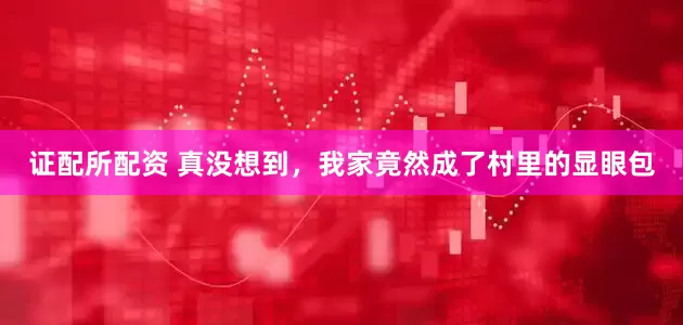 证配所配资 真没想到，我家竟然成了村里的显眼包