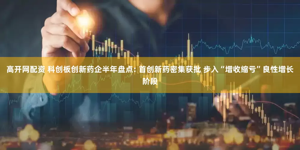 高开网配资 科创板创新药企半年盘点: 首创新药密集获批 步入“增收缩亏”良性增长阶段
