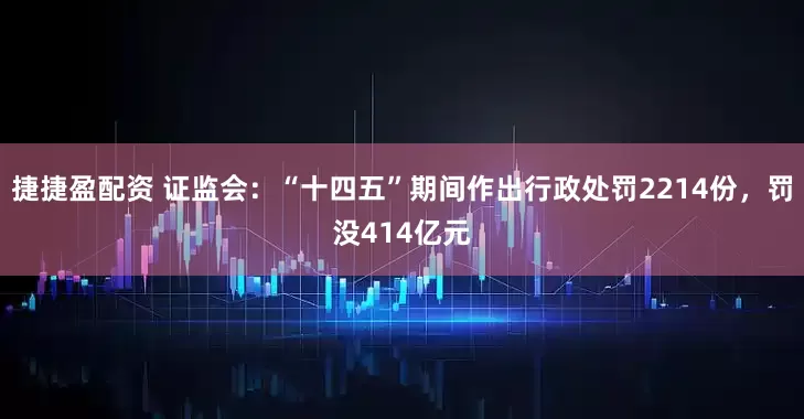捷捷盈配资 证监会：“十四五”期间作出行政处罚2214份，罚没414亿元