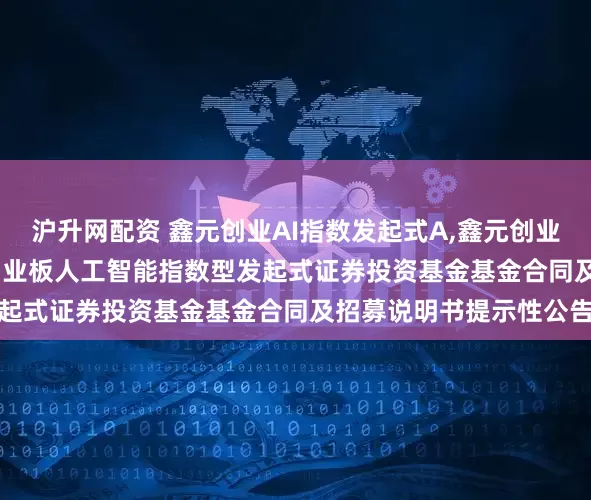沪升网配资 鑫元创业AI指数发起式A,鑫元创业AI指数发起式C: 鑫元创业板人工智能指数型发起式证券投资基金基金合同及招募说明书提示性公告