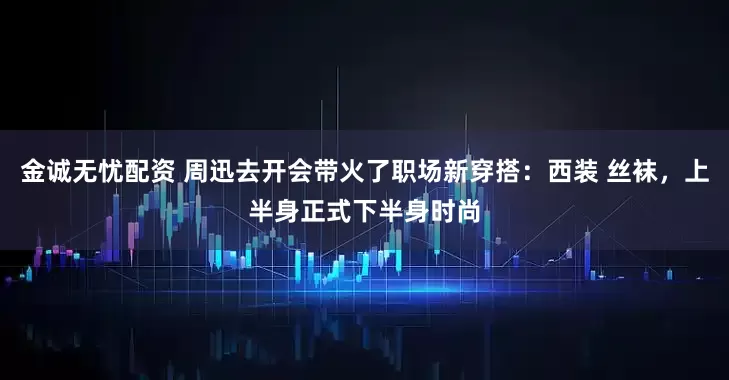 金诚无忧配资 周迅去开会带火了职场新穿搭：西装 丝袜，上半身正式下半身时尚