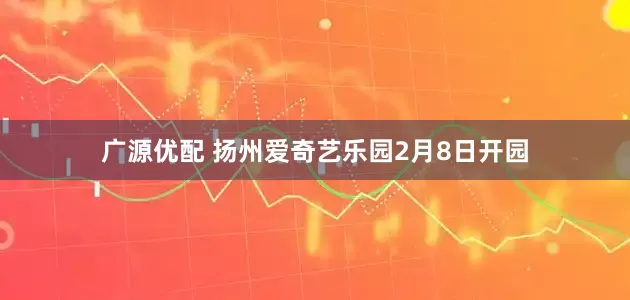 广源优配 扬州爱奇艺乐园2月8日开园