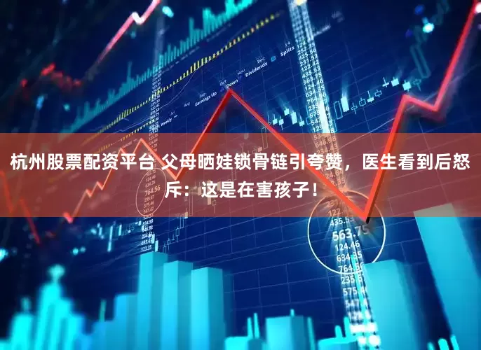 杭州股票配资平台 父母晒娃锁骨链引夸赞，医生看到后怒斥：这是在害孩子！